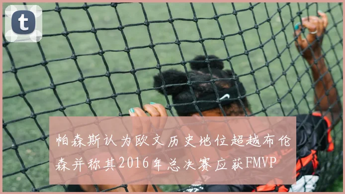 帕森斯认为欧文历史地位超越布伦森并称其2016年总决赛应获FMVP