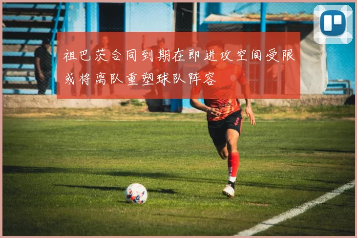 祖巴茨合同到期在即进攻空间受限或将离队重塑球队阵容