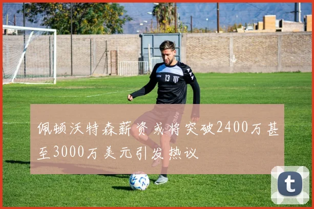 佩顿沃特森薪资或将突破2400万甚至3000万美元引发热议