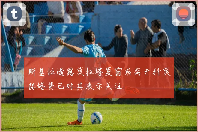 斯基拉透露莫拉塔夏窗或离开科莫赫塔费已对其表示关注
