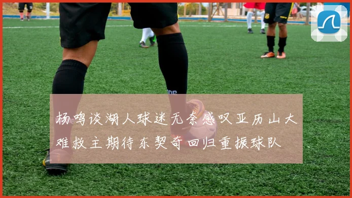 杨鸣谈湖人球迷无奈感叹亚历山大难救主期待东契奇回归重振球队