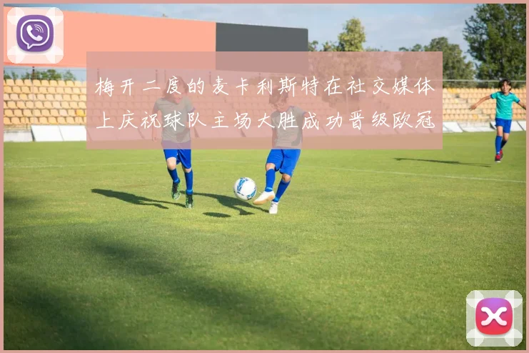 梅开二度的麦卡利斯特在社交媒体上庆祝球队主场大胜成功晋级欧冠16强