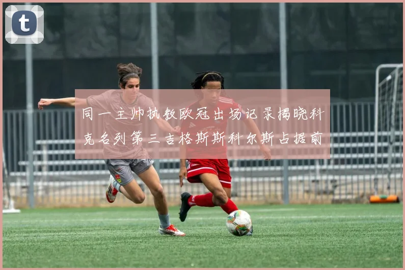 同一主帅执教欧冠出场记录揭晓科克名列第三吉格斯斯科尔斯占据前两位