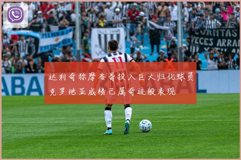 达利奇称摩洛哥投入巨大归化球员克罗地亚成绩已属奇迹般表现