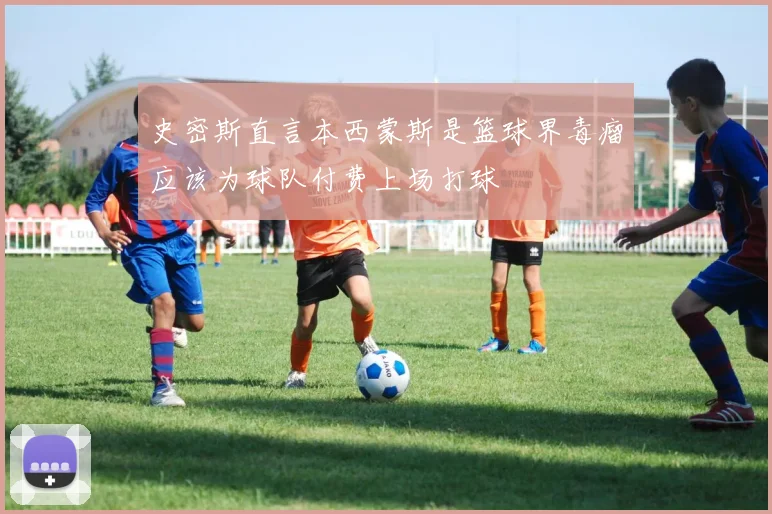 史密斯直言本西蒙斯是篮球界毒瘤应该为球队付费上场打球