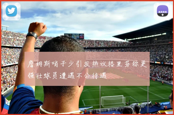 詹姆斯哨子少引发热议格里芬称更强壮球员遭遇不公待遇