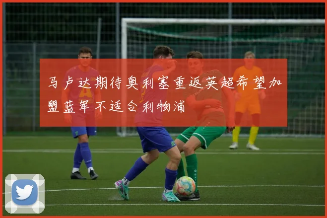 马卢达期待奥利塞重返英超希望加盟蓝军不适合利物浦