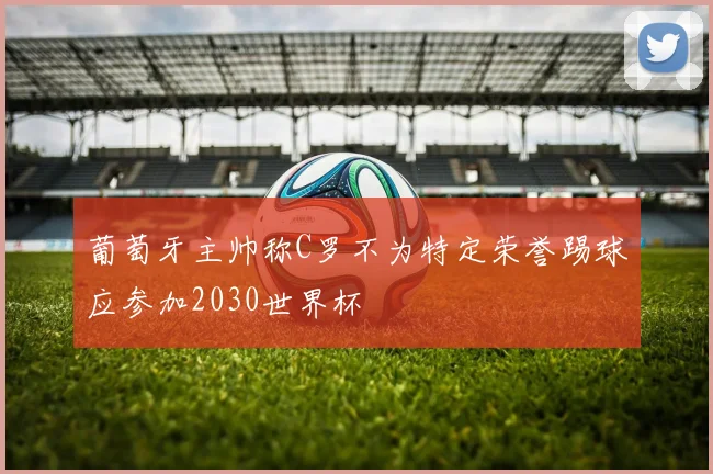 葡萄牙主帅称C罗不为特定荣誉踢球应参加2030世界杯
