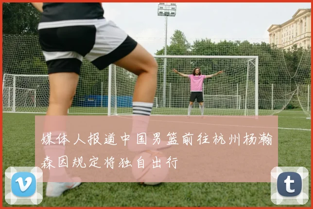 媒体人报道中国男篮前往杭州杨瀚森因规定将独自出行