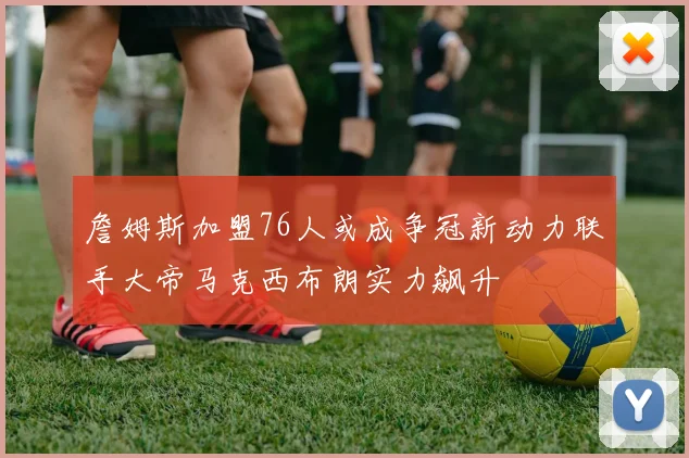 詹姆斯加盟76人或成争冠新动力联手大帝马克西布朗实力飙升