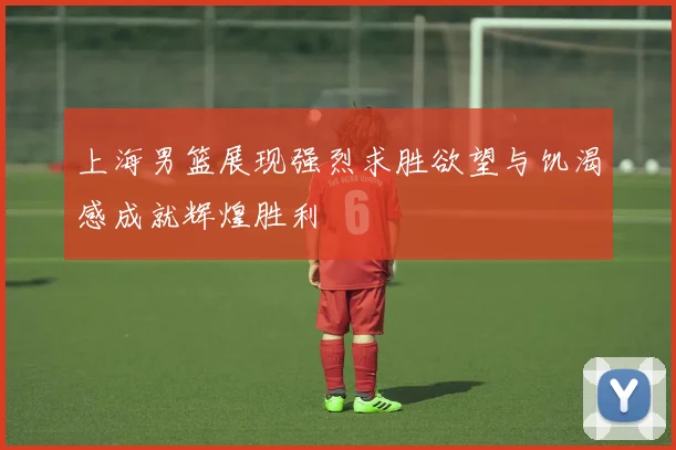 上海男篮展现强烈求胜欲望与饥渴感成就辉煌胜利