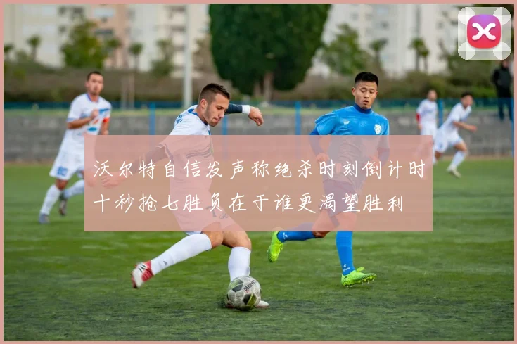 沃尔特自信发声称绝杀时刻倒计时十秒抢七胜负在于谁更渴望胜利
