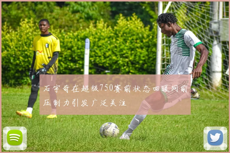 石宇奇在超级750赛前状态回暖网前压制力引发广泛关注