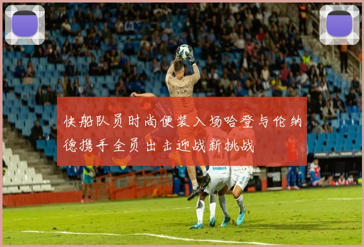快船队员时尚便装入场哈登与伦纳德携手全员出击迎战新挑战