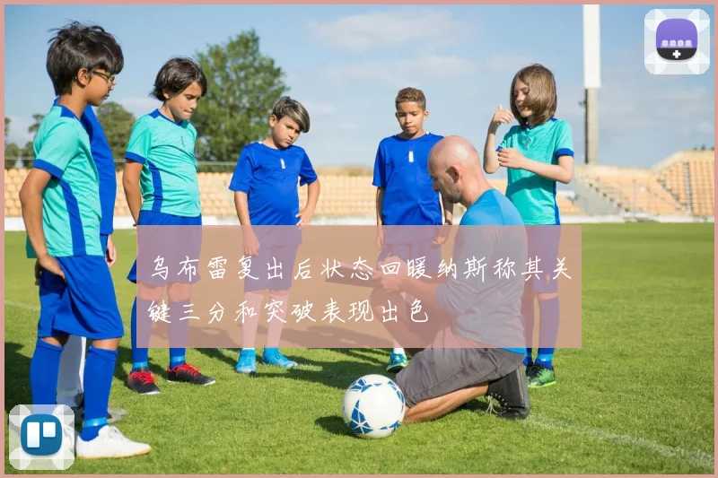 乌布雷复出后状态回暖纳斯称其关键三分和突破表现出色
