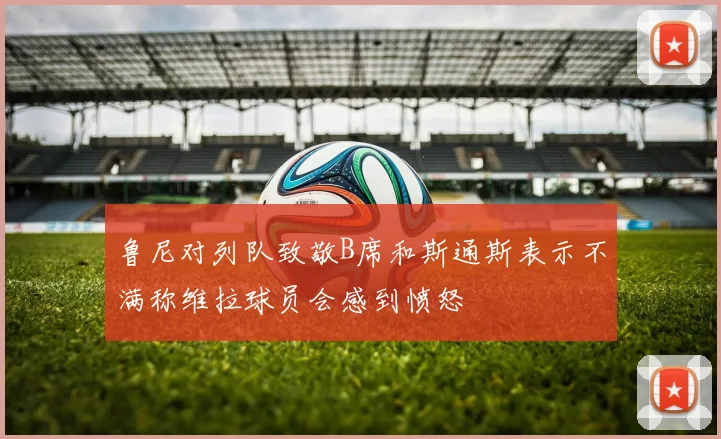 鲁尼对列队致敬B席和斯通斯表示不满称维拉球员会感到愤怒