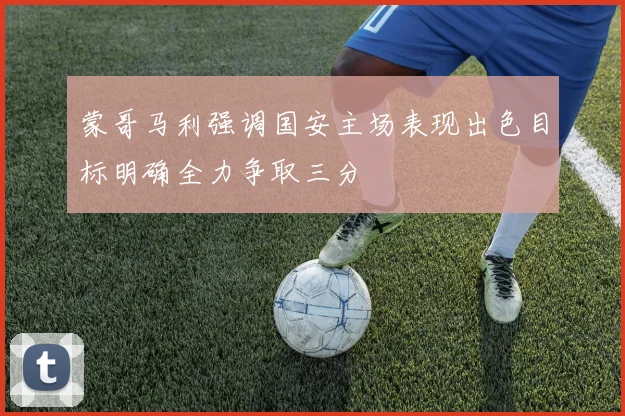 蒙哥马利强调国安主场表现出色目标明确全力争取三分