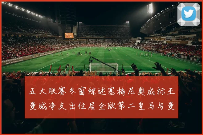 五大联赛冬窗综述塞梅尼奥成标王曼城净支出位居全欧第二皇马与曼联均未投入