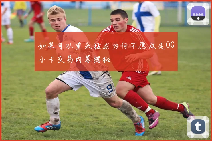 如果可以重来猛龙为何不愿放走OG小卡交易内幕揭秘