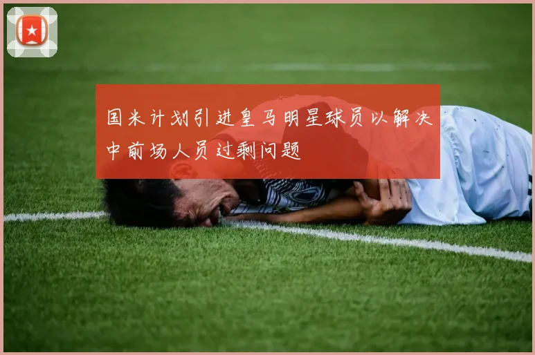 国米计划引进皇马明星球员以解决中前场人员过剩问题
