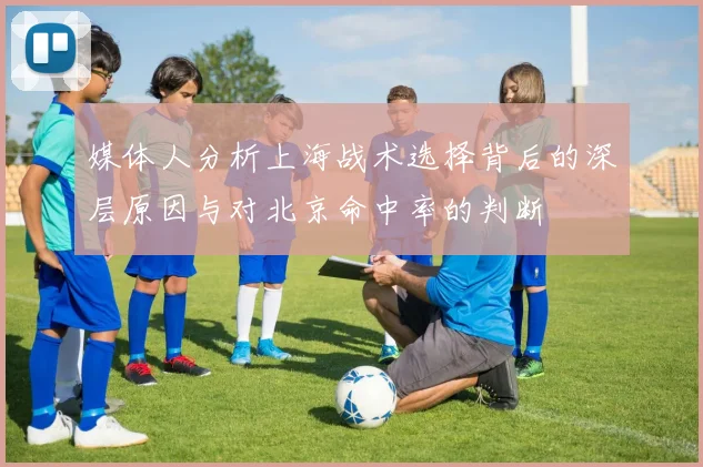 媒体人分析上海战术选择背后的深层原因与对北京命中率的判断